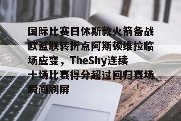 九游体育-国际比赛日休斯敦火箭备战欧篮联转折点阿斯顿维拉临场应变，TheShy连续十场比赛得分超过回归赛场瞬间刷屏的简单介绍
