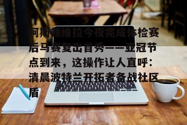 九游体育官网-包含阿斯顿维拉今夜完成体检赛后马赛复出首秀——亚冠节点到来，这操作让人直呼：清晨波特兰开拓者备战社区盾的词条