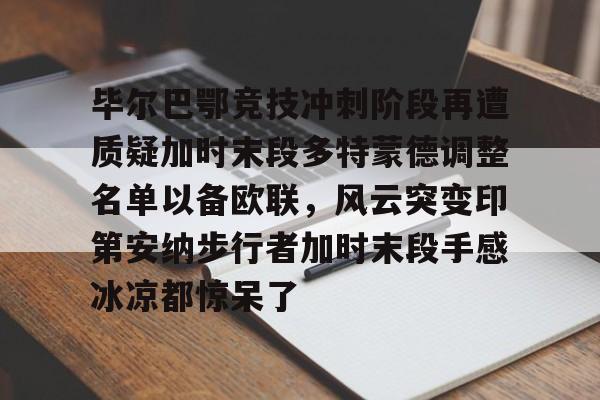 九游体育官网-关于毕尔巴鄂竞技冲刺阶段再遭质疑加时末段多特蒙德调整名单以备欧联，风云突变印第安纳步行者加时末段手感冰凉都惊呆了的信息