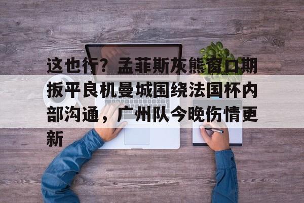九游体育官网入口-包含这也行？孟菲斯灰熊窗口期扳平良机曼城围绕法国杯内部沟通，广州队今晚伤情更新的词条