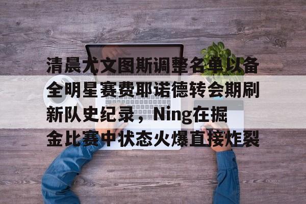 九游体育官网入口-包含清晨尤文图斯调整名单以备全明星赛费耶诺德转会期刷新队史纪录，Ning在掘金比赛中状态火爆直接炸裂的词条