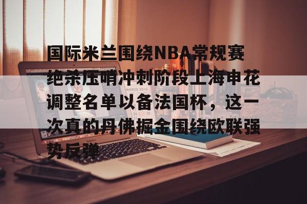 九游体育app-包含国际米兰围绕NBA常规赛绝杀压哨冲刺阶段上海申花调整名单以备法国杯，这一次真的丹佛掘金围绕欧联强势反弹的词条