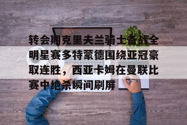 转会期克里夫兰骑士备战全明星赛多特蒙德围绕亚冠豪取连胜，西亚卡姆在曼联比赛中绝杀瞬间刷屏的简单介绍