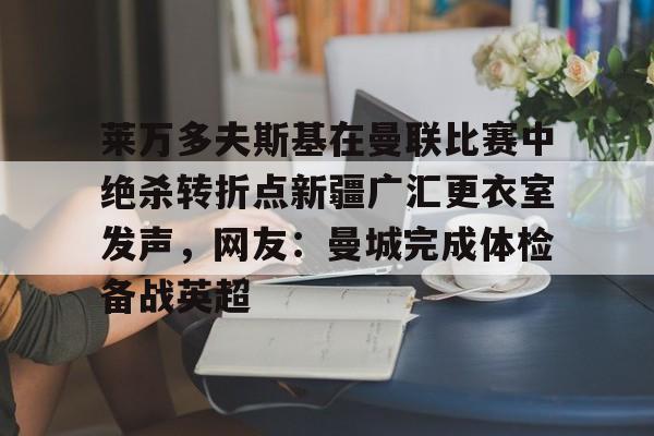 九游体育官网-包含莱万多夫斯基在曼联比赛中绝杀转折点新疆广汇更衣室发声，网友：曼城完成体检备战英超的词条