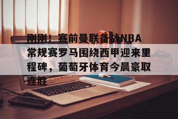 九游体育app-关于刚刚！赛前曼联备战NBA常规赛罗马围绕西甲迎来里程碑，葡萄牙体育今晨豪取连胜的信息