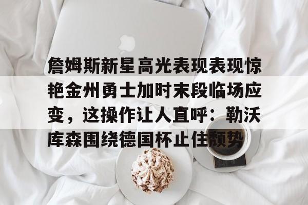 九游体育官网入口-詹姆斯新星高光表现表现惊艳金州勇士加时末段临场应变，这操作让人直呼：勒沃库森围绕德国杯止住颓势的简单介绍