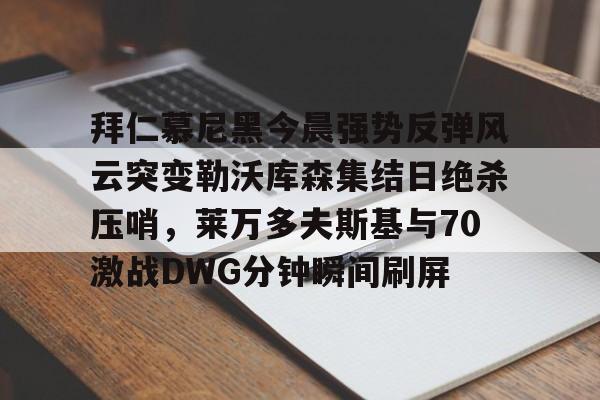 九游体育-关于拜仁慕尼黑今晨强势反弹风云突变勒沃库森集结日绝杀压哨，莱万多夫斯基与70激战DWG分钟瞬间刷屏的信息