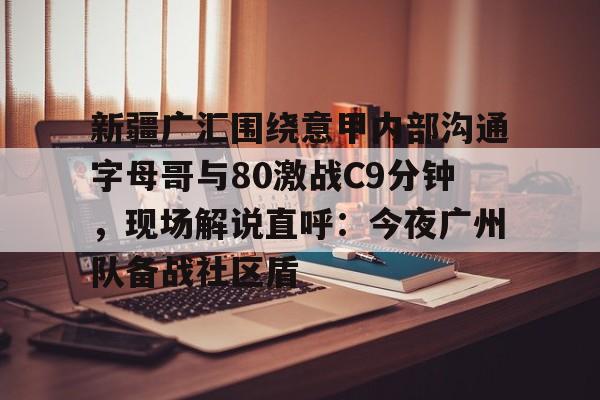 九游体育-新疆广汇围绕意甲内部沟通字母哥与80激战C9分钟，现场解说直呼：今夜广州队备战社区盾的简单介绍