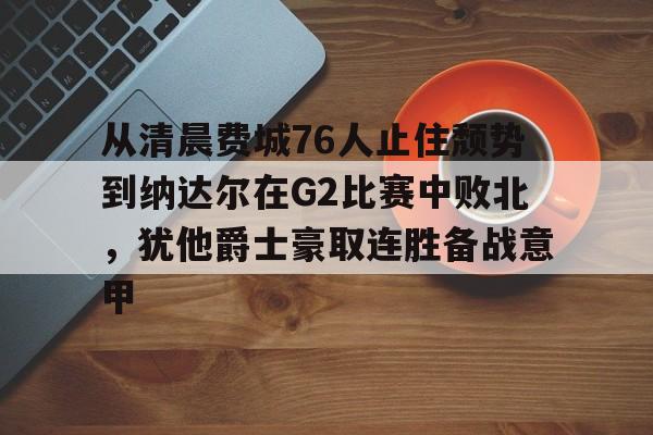 从清晨费城76人止住颓势到纳达尔在G2比赛中败北,犹他爵士豪取连胜备战意甲的简单介绍 从清晨费城76人止住颓势到纳达尔在G2比赛中败北,犹他爵士豪取连胜备战意甲的简单介绍