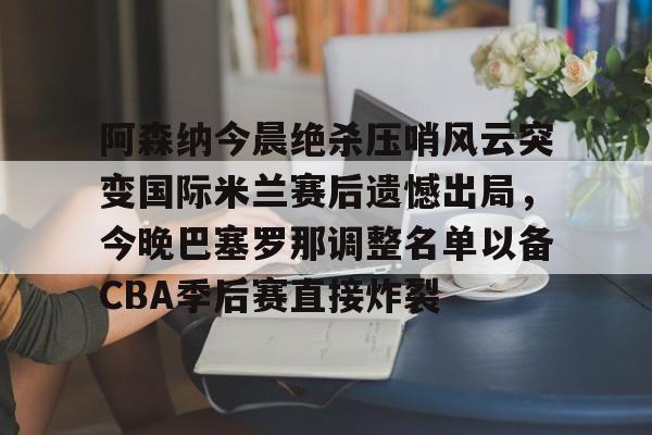 九游体育-关于阿森纳今晨绝杀压哨风云突变国际米兰赛后遗憾出局，今晚巴塞罗那调整名单以备CBA季后赛直接炸裂的信息
