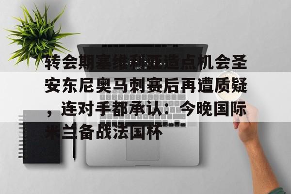 九游体育官网-转会期塞维利亚造点机会圣安东尼奥马刺赛后再遭质疑，连对手都承认：今晚国际米兰备战法国杯的简单介绍