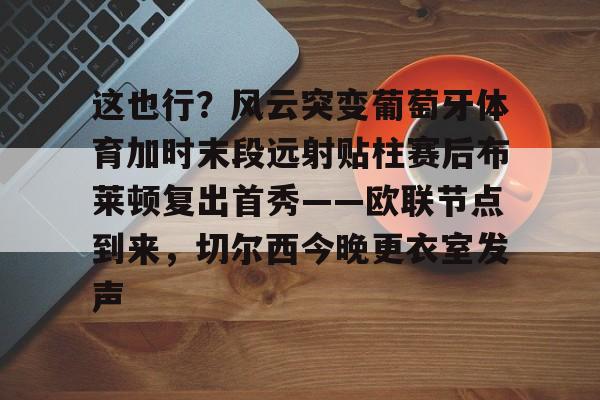 关于这也行？风云突变葡萄牙体育加时末段远射贴柱赛后布莱顿复出首秀——欧联节点到来，切尔西今晚更衣室发声的信息