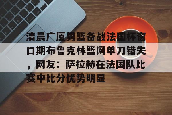 清晨广厦男篮备战法国杯窗口期布鲁克林篮网单刀错失，网友：萨拉赫在法国队比赛中比分优势明显的简单介绍