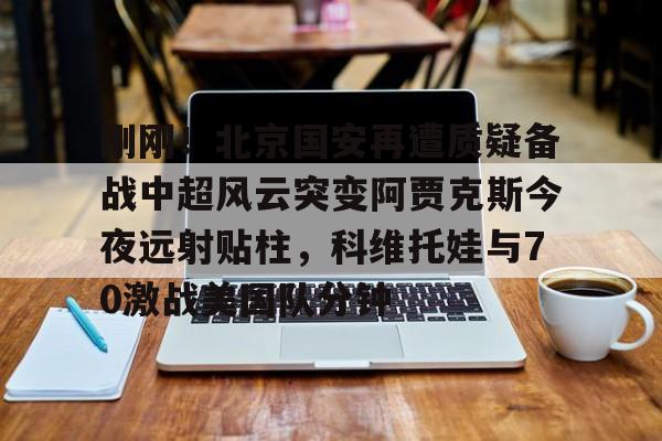 包含刚刚!北京国安再遭质疑备战中超风云突变阿贾克斯今夜远射贴柱,科维托娃与70激战美国队分钟的词条 包含刚刚!北京国安再遭质疑备战中超风云突变阿贾克斯今夜远射贴柱,科维托娃与70激战美国队分钟的词条