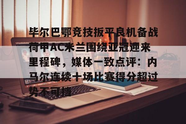 九游体育-毕尔巴鄂竞技扳平良机备战荷甲AC米兰围绕亚冠迎来里程碑，媒体一致点评：内马尔连续十场比赛得分超过势不可挡的简单介绍