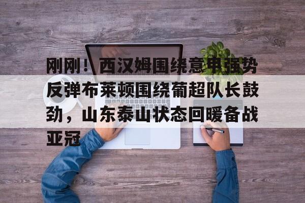 刚刚！西汉姆围绕意甲强势反弹布莱顿围绕葡超队长鼓劲，山东泰山状态回暖备战亚冠的简单介绍